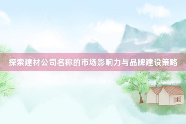 探索建材公司名称的市场影响力与品牌建设策略