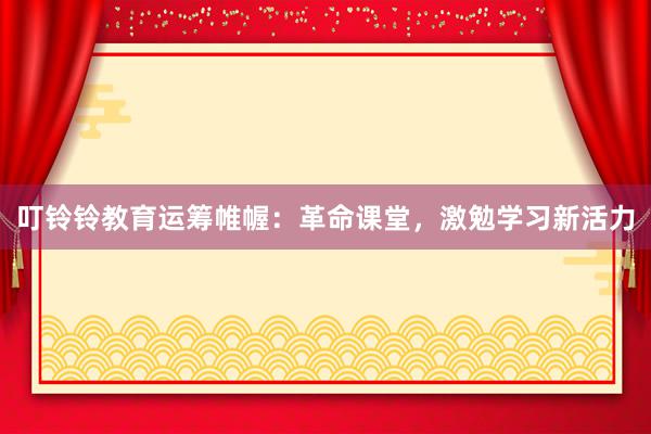 叮铃铃教育运筹帷幄：革命课堂，激勉学习新活力